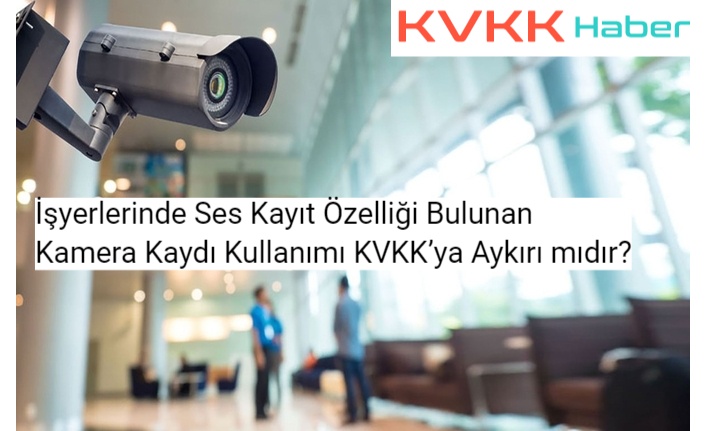 İşyerlerinde Ses Kayıt Özelliği Bulunan Kamera Kaydı Kullanımı KVKK’ya Aykırı mıdır?
